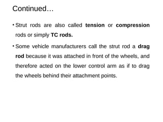 Continued…
• Strut rods are also called tension or compression
rods or simply TC rods.
• Some vehicle manufacturers call the strut rod a drag
rod because it was attached in front of the wheels, and
therefore acted on the lower control arm as if to drag
the wheels behind their attachment points.
 