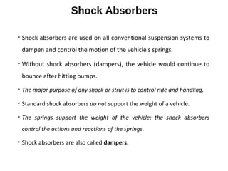 Shock Absorbers
• Shock absorbers are used on all conventional suspension systems to
dampen and control the motion of the vehicle's springs.
• Without shock absorbers (dampers), the vehicle would continue to
bounce after hitting bumps.
• The major purpose of any shock or strut is to control ride and handling.
• Standard shock absorbers do not support the weight of a vehicle.
• The springs support the weight of the vehicle; the shock absorbers
control the actions and reactions of the springs.
• Shock absorbers are also called dampers.
 