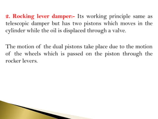 2. Rocking lever damper:- Its working principle same as
telescopic damper but has two pistons which moves in the
cylinder while the oil is displaced through a valve.
The motion of the dual pistons take place due to the motion
of the wheels which is passed on the piston through the
rocker levers.
 