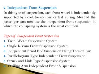 2. Independent Front Suspension
In this type of suspension, each front wheel is independently
supported by a coil, torsion bar, or leaf spring. Most of the
passenger cars now use the independent front suspension in
which the coil spring system is the most common.
Types of Independent Front Suspension
1. Twin I-Beam Suspension System
2. Single I-Beam Front Suspension System
3. Independent Front End Suspension Using Torsion Bar
4. Parallelogram Type Independent Front Suspension
5. Struck and Link Type Suspension System
6. Trailing Arm Independent Front Suspension
 