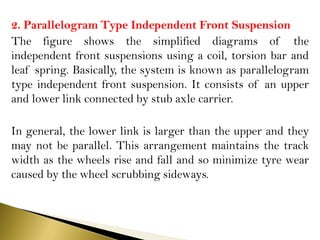2. Parallelogram Type Independent Front Suspension
The figure shows the simplified diagrams of the
independent front suspensions using a coil, torsion bar and
leaf spring. Basically, the system is known as parallelogram
type independent front suspension. It consists of an upper
and lower link connected by stub axle carrier.
In general, the lower link is larger than the upper and they
may not be parallel. This arrangement maintains the track
width as the wheels rise and fall and so minimize tyre wear
caused by the wheel scrubbing sideways.
 