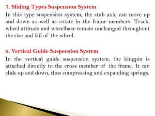 7. Sliding Types Suspension System
In this type suspension system, the stub axle can move up
and down as well as rotate in the frame members. Track,
wheel attitude and wheelbase remain unchanged throughout
the rise and fail of the wheel.
8. Vertical Guide Suspension System
In the vertical guide suspension system, the kingpin is
attached directly to the cross member of the frame. It can
slide up and down, thus compressing and expanding springs.
 
