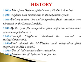 1903- Mors from Germany fitted a car with shock absorbers.
1920 -Leyland used torsion bars in its suspension system.
1922-Unitary construction and independent front suspension were
pioneered on the Lancia Lambda.
1932-By this year ,the independent front suspension become more
common in popular cars.
1948-Triumph Mayflower introduced the combined coil
spring/damper unit.
1950-Ford adopted the McPherson strut independent front
suspension on MK 1 consul.
1959 -Use of independent rubber suspension.
1962 -Introduction of hydrostatic suspension.
 