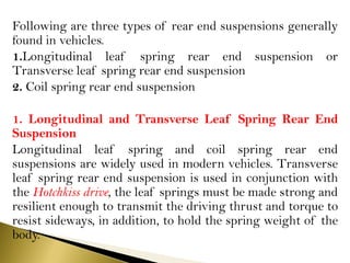 Following are three types of rear end suspensions generally
found in vehicles.
1.Longitudinal leaf spring rear end suspension or
Transverse leaf spring rear end suspension
2. Coil spring rear end suspension
1. Longitudinal and Transverse Leaf Spring Rear End
Suspension
Longitudinal leaf spring and coil spring rear end
suspensions are widely used in modern vehicles. Transverse
leaf spring rear end suspension is used in conjunction with
the Hotchkiss drive, the leaf springs must be made strong and
resilient enough to transmit the driving thrust and torque to
resist sideways, in addition, to hold the spring weight of the
body.
 