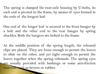 The spring is clamped the rear-axle housing by U-bolts, its
each end is pivoted to the frame, by means of eyes formed in
the ends of the longest leaf.
One end of the longer leaf is secured to the front hanger by
a bolt and the other end to the rear hanger by spring
shackles. Both the hangers are bolted to the frame.
At the middle position of the spring length, the rebound
clips are placed. They are loose enough to permit the leaves
to slide on the other, and yet tight enough to permit the
leaves together when the spring rebounds. The spring eyes
are usually provided with bushings or some anti-friction
material, such as bronze or rubber.
 