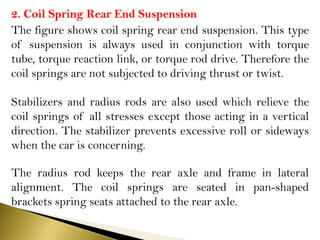 2. Coil Spring Rear End Suspension
The figure shows coil spring rear end suspension. This type
of suspension is always used in conjunction with torque
tube, torque reaction link, or torque rod drive. Therefore the
coil springs are not subjected to driving thrust or twist.
Stabilizers and radius rods are also used which relieve the
coil springs of all stresses except those acting in a vertical
direction. The stabilizer prevents excessive roll or sideways
when the car is concerning.
The radius rod keeps the rear axle and frame in lateral
alignment. The coil springs are seated in pan-shaped
brackets spring seats attached to the rear axle.
 