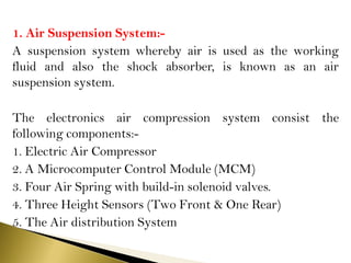 1. Air Suspension System:-
A suspension system whereby air is used as the working
fluid and also the shock absorber, is known as an air
suspension system.
The electronics air compression system consist the
following components:-
1. Electric Air Compressor
2. A Microcomputer Control Module (MCM)
3. Four Air Spring with build-in solenoid valves.
4. Three Height Sensors (Two Front & One Rear)
5. The Air distribution System
 