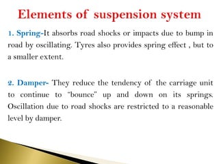 1. Spring-It absorbs road shocks or impacts due to bump in
road by oscillating. Tyres also provides spring effect , but to
a smaller extent.
2. Damper- They reduce the tendency of the carriage unit
to continue to “bounce” up and down on its springs.
Oscillation due to road shocks are restricted to a reasonable
level by damper.
 