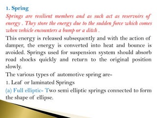 1. Spring
Springs are resilient members and as such act as reservoirs of
energy . They store the energy due to the sudden force which comes
when vehicle encounters a bump or a ditch .
This energy is released subsequently and with the action of
damper, the energy is converted into heat and bounce is
avoided. Springs used for suspension system should absorb
road shocks quickly and return to the original position
slowly.
The various types of automotive spring are-
1. Leaf or laminated Springs
(a) Full elliptic- Two semi elliptic springs connected to form
the shape of ellipse.
 