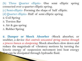 (b) Three Quarter elliptic- One semi elliptic spring
connected over a quarter elliptic spring.
(c) Semi-elliptic- Forming the shape of half elliptic.
(d) Quarter elliptic- Half of semi elliptic spring.
2. Coil Spring
3. Torsion Bar
4. Air & gas spring
5. Rubber Spring
2. Damper or Shock Absorber -Shock absorber, or
snubber, a device that controls unwanted spring motion through
a process known as dampening. Shock absorbers slow down and
reduce the magnitude of vibratory motions by turning the
kinetic energy of suspension movement into heat energy
that can be dissipated through hydraulic fluid.
 
