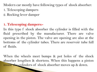 Modern car mostly have following types of shock absorber:
1. Telescoping dampers
2. Rocking lever damper
1. Telescoping dampers:-
In this type f shock absorber the cylinder is filled with the
fluid prescribed by the manufacturer. There are valve
opening in the piston. The valve are opening are also at the
bottoms of the cylinder tubes. There are reservoir tube full
of fluids.
When the wheels meet bumps & pot holes of the shock
absorber lengthen & shortens. When this happens a piston
inside the cylinders of shock absorber moves up & down.
 