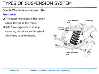 TYPES OF SUSPENSION SYSTEM
11/24/2020 16MT407 - Theory of Automobile Engineering 12
Double Wishbone suspension: On
Front Axle
 The upper Positioned in the region
above the top of the wheel.
 Side force experienced during
cornering do not cause the wheel
alignment to be disturbed.
 
