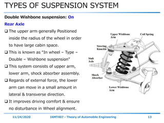 TYPES OF SUSPENSION SYSTEM
11/24/2020 16MT407 - Theory of Automobile Engineering 13
Double Wishbone suspension: On
Rear Axle
 The upper arm generally Positioned
inside the radius of the wheel in order
to have large cabin space.
 This is known as “In wheel – Type –
Double – Wishbone suspension”
 This system consists of upper arm,
lower arm, shock absorber assembly.
 Regards of external force, the lower
arm can move in a small amount in
lateral & transverse direction.
 It improves driving comfort & ensure
no disturbance in Wheel alignment.
 