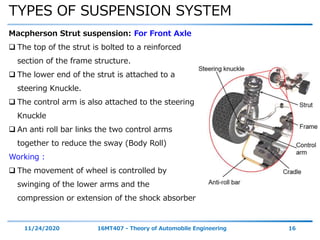 TYPES OF SUSPENSION SYSTEM
11/24/2020 16MT407 - Theory of Automobile Engineering 16
Macpherson Strut suspension: For Front Axle
 The top of the strut is bolted to a reinforced
section of the frame structure.
 The lower end of the strut is attached to a
steering Knuckle.
 The control arm is also attached to the steering
Knuckle
 An anti roll bar links the two control arms
together to reduce the sway (Body Roll)
Working :
 The movement of wheel is controlled by
swinging of the lower arms and the
compression or extension of the shock absorber
 