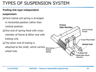 TYPES OF SUSPENSION SYSTEM
11/24/2020 16MT407 - Theory of Automobile Engineering 19
Trailing link type independent
suspension:
 Here helical coil spring is arranged
in horizontal position rather than
vertical position.
 One end of spring fixed with cross
member of frame & Other end with
trailing Link.
 The other end of trailing is
attached to the shaft, which carries
wheel hub.
Frame
Side Member
wheel hub
 