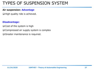 TYPES OF SUSPENSION SYSTEM
11/24/2020 16MT407 - Theory of Automobile Engineering 27
Air suspension: Advantage
 High quality ride is achieved.
Disadvantage:
 Cost of the system is high
 Compressed air supply system is complex
 Greater maintenance is required.
 