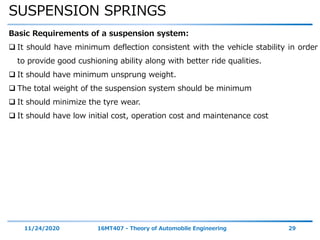 SUSPENSION SPRINGS
11/24/2020 16MT407 - Theory of Automobile Engineering 29
Basic Requirements of a suspension system:
 It should have minimum deflection consistent with the vehicle stability in order
to provide good cushioning ability along with better ride qualities.
 It should have minimum unsprung weight.
 The total weight of the suspension system should be minimum
 It should minimize the tyre wear.
 It should have low initial cost, operation cost and maintenance cost
 