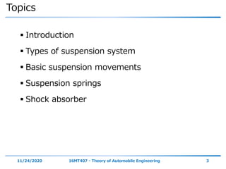 Topics
 Introduction
 Types of suspension system
 Basic suspension movements
 Suspension springs
 Shock absorber
11/24/2020 16MT407 - Theory of Automobile Engineering 3
 