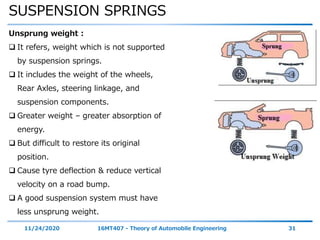 SUSPENSION SPRINGS
11/24/2020 16MT407 - Theory of Automobile Engineering 31
Unsprung weight :
 It refers, weight which is not supported
by suspension springs.
 It includes the weight of the wheels,
Rear Axles, steering linkage, and
suspension components.
 Greater weight – greater absorption of
energy.
 But difficult to restore its original
position.
 Cause tyre deflection & reduce vertical
velocity on a road bump.
 A good suspension system must have
less unsprung weight.
 