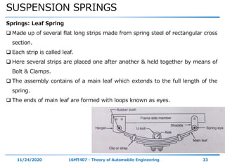 SUSPENSION SPRINGS
11/24/2020 16MT407 - Theory of Automobile Engineering 33
Springs: Leaf Spring
 Made up of several flat long strips made from spring steel of rectangular cross
section.
 Each strip is called leaf.
 Here several strips are placed one after another & held together by means of
Bolt & Clamps.
 The assembly contains of a main leaf which extends to the full length of the
spring.
 The ends of main leaf are formed with loops known as eyes.
 