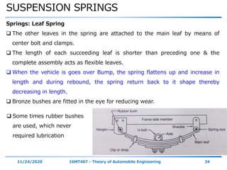 SUSPENSION SPRINGS
11/24/2020 16MT407 - Theory of Automobile Engineering 34
Springs: Leaf Spring
 The other leaves in the spring are attached to the main leaf by means of
center bolt and clamps.
 The length of each succeeding leaf is shorter than preceding one & the
complete assembly acts as flexible leaves.
 When the vehicle is goes over Bump, the spring flattens up and increase in
length and during rebound, the spring return back to it shape thereby
decreasing in length.
 Bronze bushes are fitted in the eye for reducing wear.
 Some times rubber bushes
are used, which never
required lubrication
 