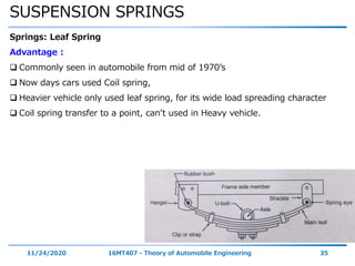 SUSPENSION SPRINGS
11/24/2020 16MT407 - Theory of Automobile Engineering 35
Springs: Leaf Spring
Advantage :
 Commonly seen in automobile from mid of 1970’s
 Now days cars used Coil spring,
 Heavier vehicle only used leaf spring, for its wide load spreading character
 Coil spring transfer to a point, can’t used in Heavy vehicle.
 