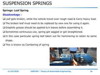 SUSPENSION SPRINGS
11/24/2020 16MT407 - Theory of Automobile Engineering 36
Springs: Leaf Spring
Disadvantage :
 Leaf gets broken, while the vehicle travel over rough road & Carry heavy load.
 The broken leaf must need to be replaced by new one for using it again.
 Graphite grease should be applied b/n leaves before assembling it.
 Sometimes continuous use, spring get sagged or get straightened.
 In this case particular spring leaf taken out for hammering to retain its same
shape.
 This is known as Cambering of spring
 