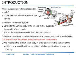 INTRODUCTION
11/24/2020 16MT407 - Theory of Automobile Engineering 4
Where suspension system is located in
vehicle?
 It’s located b/n wheels & Body of the
vehicle
Purpose of suspension system:
 Connects the vehicle body & the wheels & thus supports
the weight of the vehicle
 Absorb the vibration & shocks from the road surface.
 Improve the driving comfort and protect the passenger from the road shocks.
 It ensures that the wheels always contact with road surface.
 And maintain the inclination of body in order to improve the stability of the
vehicle in any possible driving condition including acceleration, braking and
cornering.
 