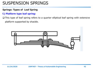 SUSPENSION SPRINGS
11/24/2020 16MT407 - Theory of Automobile Engineering 42
Springs: Types of Leaf Spring
f.) Platform type leaf spring:
 This type of leaf spring refers to a quarter elliptical leaf spring with extensive
platform supported by shackle.
 