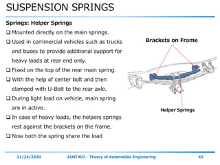SUSPENSION SPRINGS
11/24/2020 16MT407 - Theory of Automobile Engineering 43
Springs: Helper Springs
 Mounted directly on the main springs.
 Used in commercial vehicles such as trucks
and buses to provide additional support for
heavy loads at rear end only.
 Fixed on the top of the rear main spring.
 With the help of center bolt and then
clamped with U-Bolt to the rear axle.
 During light load on vehicle, main spring
are in active.
 In case of heavy loads, the helpers springs
rest against the brackets on the frame.
 Now both the spring share the load
Helper Springs
Brackets on Frame
 