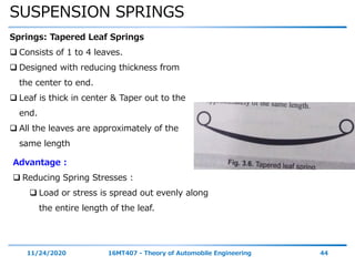 SUSPENSION SPRINGS
11/24/2020 16MT407 - Theory of Automobile Engineering 44
Springs: Tapered Leaf Springs
 Consists of 1 to 4 leaves.
 Designed with reducing thickness from
the center to end.
 Leaf is thick in center & Taper out to the
end.
 All the leaves are approximately of the
same length
Advantage :
 Reducing Spring Stresses :
 Load or stress is spread out evenly along
the entire length of the leaf.
 
