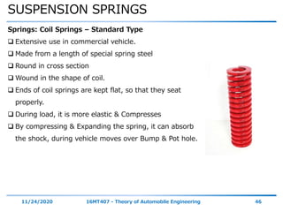 SUSPENSION SPRINGS
11/24/2020 16MT407 - Theory of Automobile Engineering 46
Springs: Coil Springs – Standard Type
 Extensive use in commercial vehicle.
 Made from a length of special spring steel
 Round in cross section
 Wound in the shape of coil.
 Ends of coil springs are kept flat, so that they seat
properly.
 During load, it is more elastic & Compresses
 By compressing & Expanding the spring, it can absorb
the shock, during vehicle moves over Bump & Pot hole.
 
