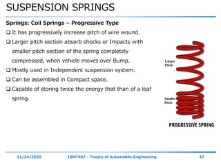 SUSPENSION SPRINGS
11/24/2020 16MT407 - Theory of Automobile Engineering 47
Springs: Coil Springs – Progressive Type
 It has progressively increase pitch of wire wound.
 Larger pitch section absorb shocks or Impacts with
smaller pitch section of the spring completely
compressed, when vehicle moves over Bump.
 Mostly used in Independent suspension system.
 Can be assembled in Compact space.
 Capable of storing twice the energy that than of a leaf
spring.
 