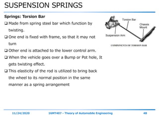 SUSPENSION SPRINGS
11/24/2020 16MT407 - Theory of Automobile Engineering 48
Springs: Torsion Bar
 Made from spring steel bar which function by
twisting.
 One end is fixed with frame, so that it may not
turn
 Other end is attached to the lower control arm.
 When the vehicle goes over a Bump or Pot hole, It
gets twisting effect.
 This elasticity of the rod is utilized to bring back
the wheel to its normal position in the same
manner as a spring arrangement
 