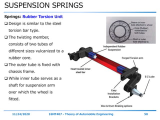 SUSPENSION SPRINGS
11/24/2020 16MT407 - Theory of Automobile Engineering 50
Springs: Rubber Torsion Unit
 Design is similar to the steel
torsion bar type.
 The twisting member,
consists of two tubes of
different sizes vulcanized to a
rubber core.
 The outer tube is fixed with
chassis frame.
 While inner tube serves as a
shaft for suspension arm
over which the wheel is
fitted.
 