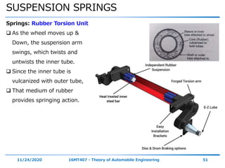 SUSPENSION SPRINGS
11/24/2020 16MT407 - Theory of Automobile Engineering 51
Springs: Rubber Torsion Unit
 As the wheel moves up &
Down, the suspension arm
swings, which twists and
untwists the inner tube.
 Since the inner tube is
vulcanized with outer tube,
 That medium of rubber
provides springing action.
 