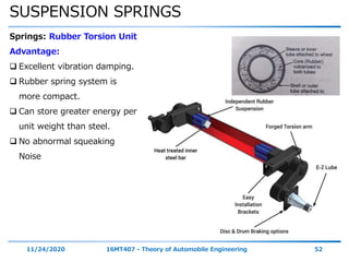 SUSPENSION SPRINGS
11/24/2020 16MT407 - Theory of Automobile Engineering 52
Springs: Rubber Torsion Unit
Advantage:
 Excellent vibration damping.
 Rubber spring system is
more compact.
 Can store greater energy per
unit weight than steel.
 No abnormal squeaking
Noise
 