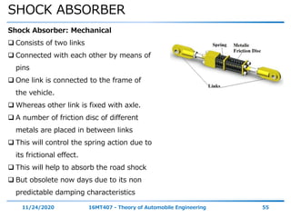 SHOCK ABSORBER
11/24/2020 16MT407 - Theory of Automobile Engineering 55
Shock Absorber: Mechanical
 Consists of two links
 Connected with each other by means of
pins
 One link is connected to the frame of
the vehicle.
 Whereas other link is fixed with axle.
 A number of friction disc of different
metals are placed in between links
 This will control the spring action due to
its frictional effect.
 This will help to absorb the road shock
 But obsolete now days due to its non
predictable damping characteristics
 