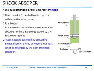 SHOCK ABSORER
11/24/2020 16MT407 - Theory of Automobile Engineering 59
Mono Tube Hydraulic Shock absorber: Principle
 Here the oil is forces to flow through the
orifices in the piston valve.
 It is heated.
 It is the mechanism which allows the shock
absorber to dissipate energy stored by the
suspension spring.
 “Road shock is absorbed by converting
Kinetic Energy (Energy of Motion) into heat
which is absorbed by the oil in the shock
absorber”.
 