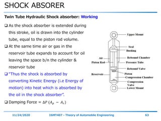 SHOCK ABSORER
11/24/2020 16MT407 - Theory of Automobile Engineering 63
Twin Tube Hydraulic Shock absorber: Working
 As the shock absorber is extended during
this stroke, oil is drawn into the cylinder
tube, equal to the piston rod volume.
 At the same time air or gas in the
reservoir tube expands to account for oil
leaving the space b/n the cylinder &
reservoir tube
 “Thus the shock is absorbed by
converting Kinetic Energy (i.e Energy of
motion) into heat which is absorbed by
the oil in the shock absorber”.
 Damping Force = ∆𝑃 (𝐴 𝑝 − 𝐴 𝑟)
 
