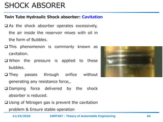 SHOCK ABSORER
11/24/2020 16MT407 - Theory of Automobile Engineering 64
Twin Tube Hydraulic Shock absorber: Cavitation
 As the shock absorber operates excessively,
the air inside the reservoir mixes with oil in
the form of Bubbles.
 This phenomenon is commonly known as
cavitation.
 When the pressure is applied to these
bubbles.
 They passes through orifice without
generating any resistance force,.
 Damping force delivered by the shock
absorber is reduced.
 Using of Nitrogen gas is prevent the cavitation
problem & Ensure stable operation
 