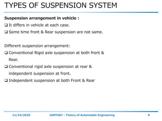 TYPES OF SUSPENSION SYSTEM
11/24/2020 16MT407 - Theory of Automobile Engineering 9
Suspension arrangement in vehicle :
 It differs in vehicle at each case.
 Some time front & Rear suspension are not same.
Different suspension arrangement:
 Conventional Rigid axle suspension at both front &
Rear.
 Conventional rigid axle suspension at rear &
independent suspension at front.
 Independent suspension at both Front & Rear
 