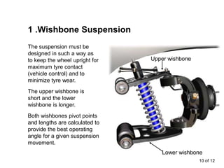 10 of 12
1 .Wishbone Suspension
The upper wishbone is
short and the lower
wishbone is longer.
Both wishbones pivot points
and lengths are calculated to
provide the best operating
angle for a given suspension
movement.
The suspension must be
designed in such a way as
to keep the wheel upright for
maximum tyre contact
(vehicle control) and to
minimize tyre wear.
Upper wishbone
Lower wishbone
 