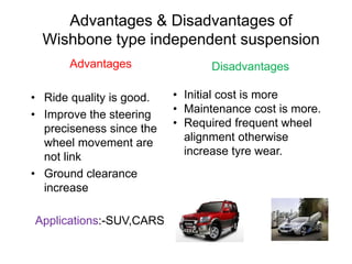 Advantages & Disadvantages of
Wishbone type independent suspension
Advantages
• Ride quality is good.
• Improve the steering
preciseness since the
wheel movement are
not link
• Ground clearance
increase
Disadvantages
• Initial cost is more
• Maintenance cost is more.
• Required frequent wheel
alignment otherwise
increase tyre wear.
Applications:-SUV,CARS
 