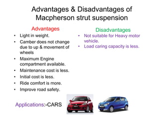 Advantages & Disadvantages of
Macpherson strut suspension
Advantages
• Light in weight.
• Camber does not change
due to up & movement of
wheels
• Maximum Engine
compartment available.
• Maintenance cost is less.
• Initial cost is less.
• Ride comfort is more.
• Improve road safety.
Disadvantages
• Not suitable for Heavy motor
vehicle.
• Load caring capacity is less.
Applications:-CARS
 