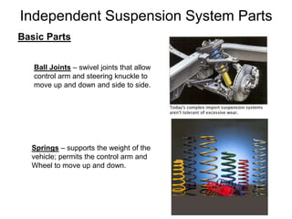 Independent Suspension System Parts
Basic Parts
Ball Joints – swivel joints that allow
control arm and steering knuckle to
move up and down and side to side.
Springs – supports the weight of the
vehicle; permits the control arm and
Wheel to move up and down.
 