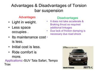 Advantages & Disadvantages of Torsion
bar suspension
Advantages
• Light in weight.
• Less space
occupies .
• Its maintenance cost
is less.
• Initial cost is less.
• Ride comfort is
more.
Disadvantages
• It does not take accelerate &
Braking thrust so required
additional linkages
• Due lack of friction damping is
necessary due road shock
•
Applications:-SUV Tata Safari, Tempo
Trax
 