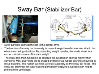 Sway Bar (Stabilizer Bar)
• Sway bar links connect the bar to the control arms
• The function of a sway bar is usually to prevent weight transfer from one side to the
other in cornering situations. By preventing weight transfer, the inside wheel in a
corner maintains more of its static weight.
• The sway bars main function is to equalize the suspension springs mainly when
cornering. Most sway bars are U-shaped and have two rubber bushings mounted in
metal brackets. The rubber bushings will stay stationary as the sway bar flexes. The
sway bar bushings can wear out and periodically applying a lubricant can help to
prolong their usefulness.
 