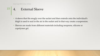 4. External Sleeve
• A sleeve that fits snugly over the socket and then extends onto the individual’s
thigh is used to seal in the air in the socket and in that way create a suspension.
• Sleeves are made from different materials including neoprene, silicone or
copolymer gel.
15
Rohan Gupta MPO 1st Year, 3rd Batch
 