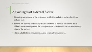 Advantages of External Sleeve
• Pistoning (movement of the residuum inside the socket) is reduced with an
airtight seal.
• Sleeves are flexible and usually allows the knee to bend (if the sleeve has a
ribbed or wave design over the knee joint) and it is cosmetic as it covers the top
edge of the socket.
• It is a reliable form of suspension and relatively inexpensive.
16
Rohan Gupta MPO 1st Year, 3rd Batch
 